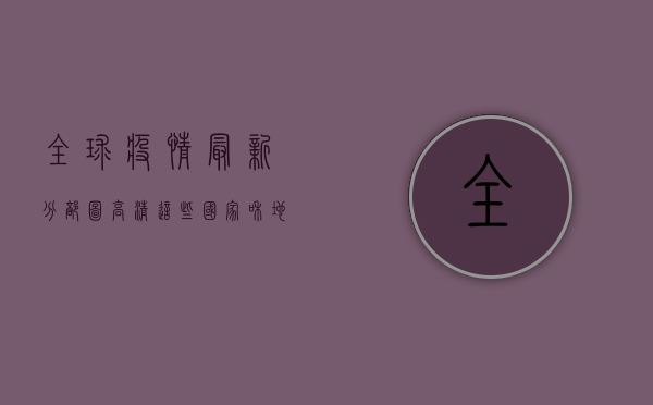 全球疫情最新分部图高清，这些国家和地区疫情形势最严峻