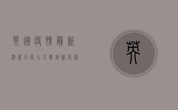 英国疫情最新消息，日死亡人数创新高，奥密克戎毒株仍在肆虐