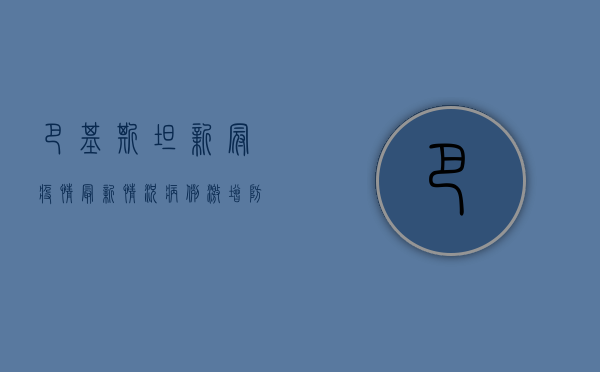 巴基斯坦新冠疫情最新情况，病例激增，防控形势严峻
