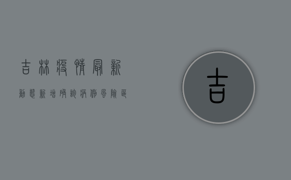 吉林疫情最新动态，新增确诊病例、风险区调整及防控措施全解析