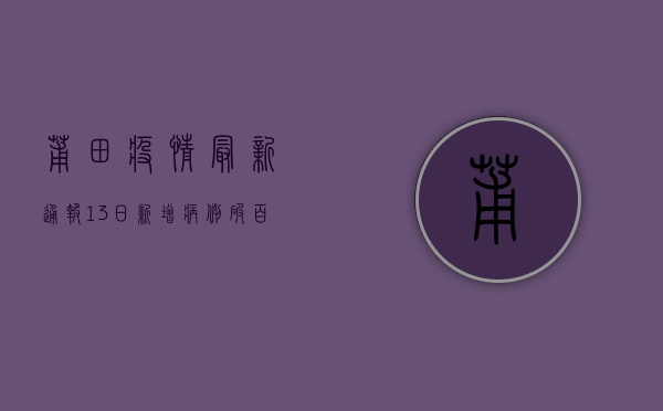 莆田疫情最新通报，13日新增病例破百，传播链再延伸，疫情地图全解析！