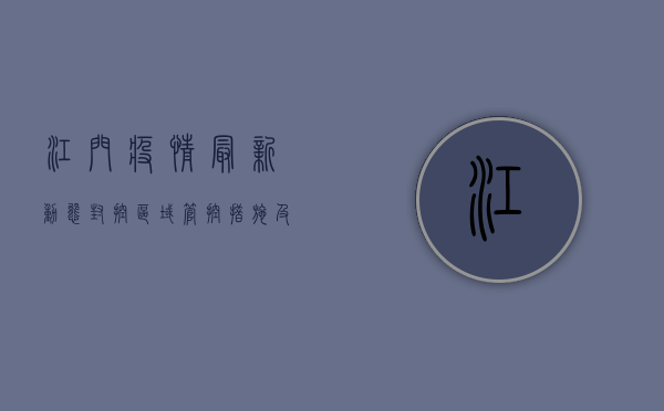 江门疫情最新动态，封控区域、管控措施及生活指南全解析