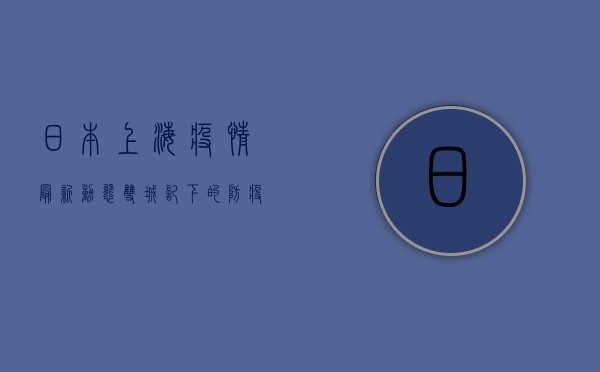 日本上海疫情最新动态，双城记下的防疫挑战与应对策略