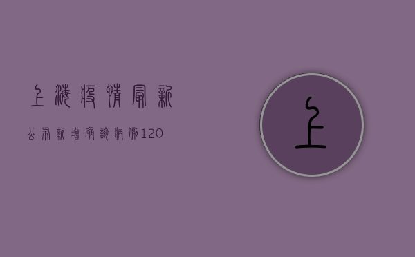 上海疫情最新公布，新增确诊病例120例，封控措施再升级！