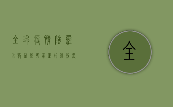 全球疫情阴霾未散，这些国家正成为新震中！