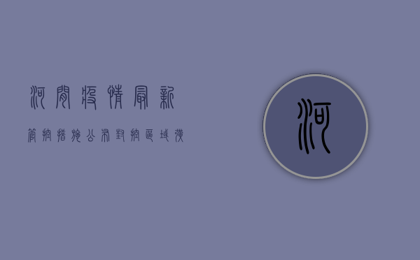 河间疫情最新管控措施公布，封控区域扩大，核酸检测全员覆盖！