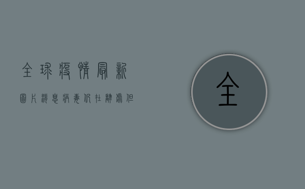 全球疫情最新图片消息，病毒仍在肆虐，但希望的曙光已现！