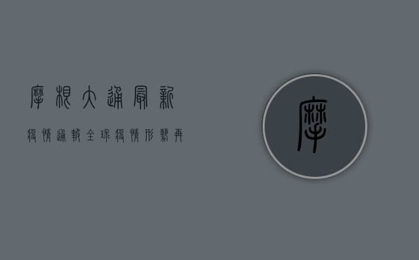 摩根大通最新疫情通报，全球疫情形势再升级，这些国家和地区需警惕！