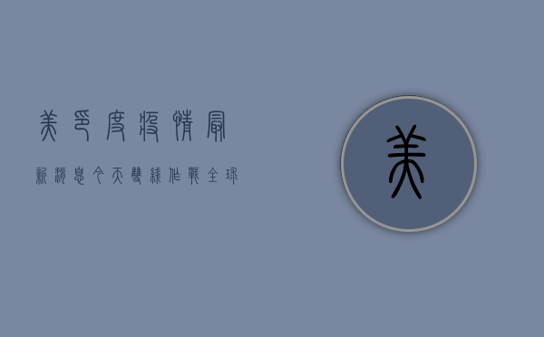 美印度疫情最新消息今天，双线作战，全球疫情形势更加复杂严峻