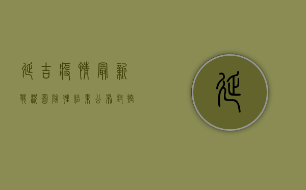 延吉疫情最新战况图，阴性结果公布，封控措施升级！