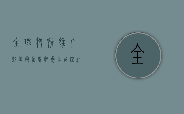全球疫情进入新阶段，新冠病毒在国际社会的最新动态与应对策略