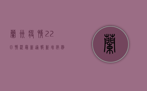 兰州疫情22日情况最新通报，新增病例数上升，防控措施进一步加强