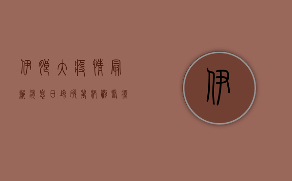 伊朗大疫情最新消息，日增破万病例，医疗系统濒临崩溃