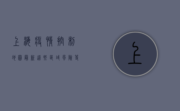 上海疫情控制地图最新，这些区域风险等级下调，曙光已在前