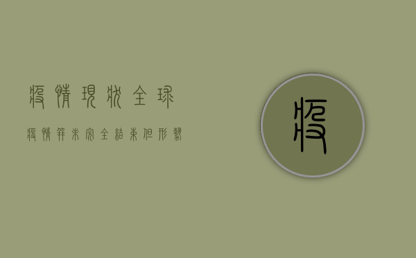 疫情现状，全球疫情并未完全结束，但形势正在好转