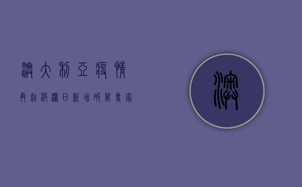 澳大利亚疫情再起波澜，日新增破万！专家，阴霾或将持续到…