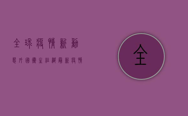 全球疫情新动态，外国卫生组织最新疫情分析与应对策略