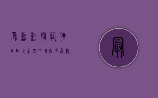最新新冠疫情全球地图，这些国家成为疫情最严重地区！