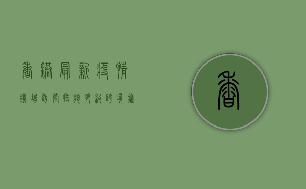 香港最新疫情，机场防控措施升级，跨境旅客需注意这些变化！