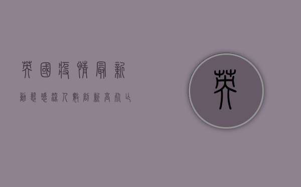 英国疫情最新动态，感染人数创新高，死亡人数却创新低！