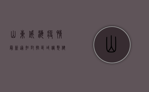 山东威海疫情最新通知，封控区域调整、健康码异常处理指南，附官方联系方式