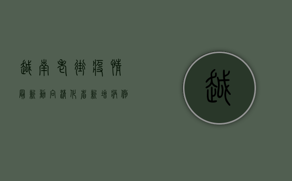 越南老街疫情最新动向，清化省新增病例激增，老街市防控措施升级