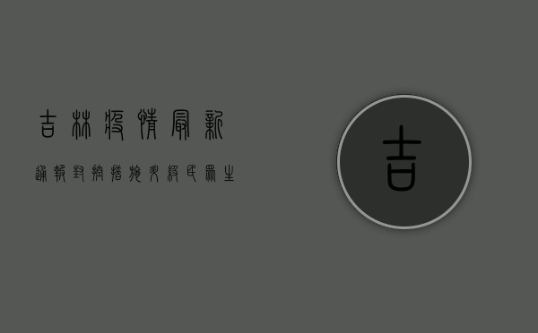 吉林疫情最新通报，封控措施升级，民众生活如何调整？