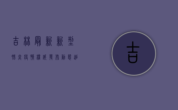 吉林最新新型肺炎疫情，权威发布，动态追踪，防控建议