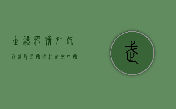 武汉疫情外媒言论最新，国际社会对中国抗疫的评价与反思