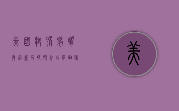 美国疫情数据再创新高，特朗普政府面临挑战