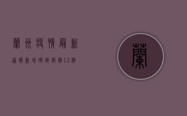 兰州疫情最新通报，新增确诊病例12例，多个区域升级管控措施！