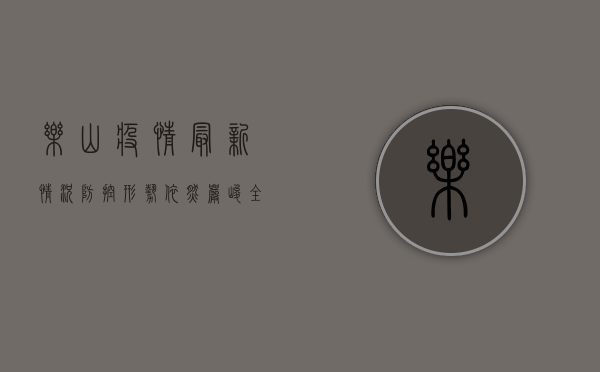 乐山疫情最新情况，防控形势依然严峻，全民配合共筑防线