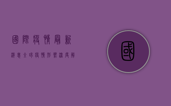 国际疫情最新消息，全球疫情形势深度解析与实时更新