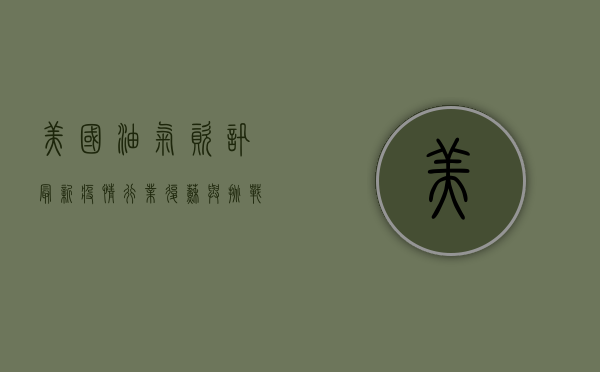 美国油气资讯最新疫情，行业复苏与挑战并存！