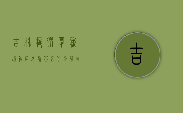 吉林疫情最新通报，官方解答来了，风险区域划分、核酸检测、疫苗接种等问题全解答！