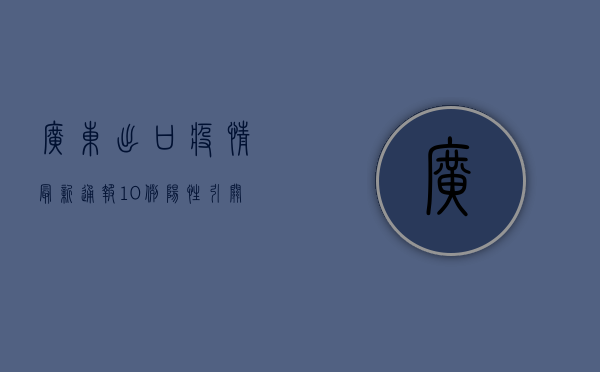 广东出口疫情最新通报，10例阳性引关注，海关出手！