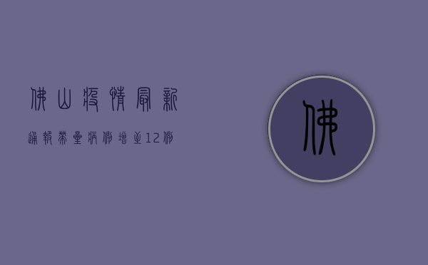 佛山疫情最新通报，带星病例增至12例，全市启动应急响应！