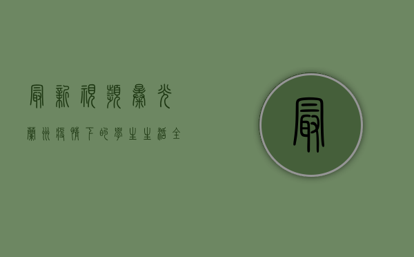 最新视频曝光！兰州疫情下的学生生活全记录
