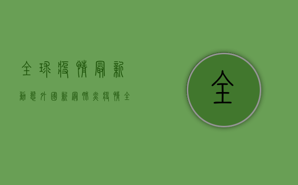 全球疫情最新动态，外国新冠肺炎疫情全景透视与深度解析