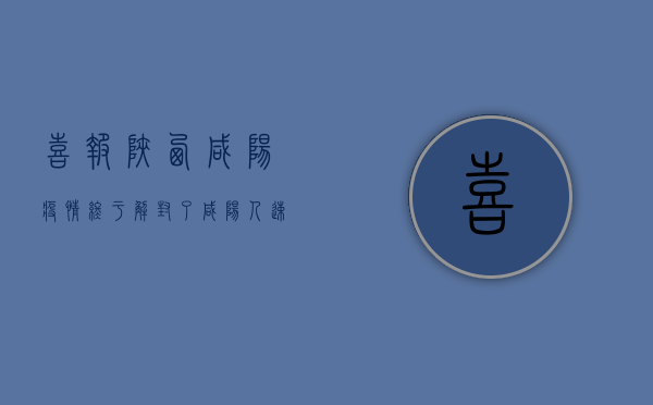 喜报！陕西咸阳疫情终于解封了，咸阳人速看！