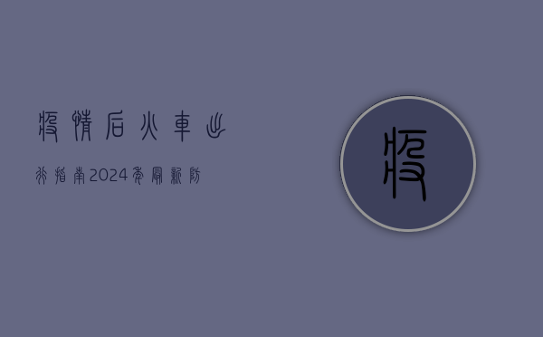 疫情后火车出行指南，2024年最新防疫政策与出行建议