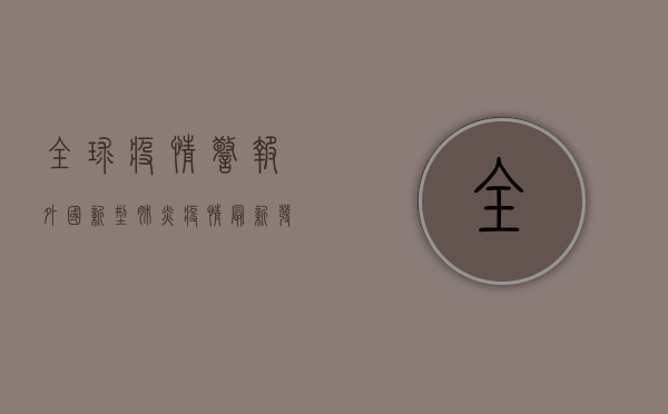 全球疫情警报！外国新型肺炎疫情最新发展，各国紧急应对措施曝光！