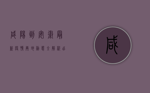 咸阳到安徽最新疫情，两地动态全解析，出行防疫指南在此！