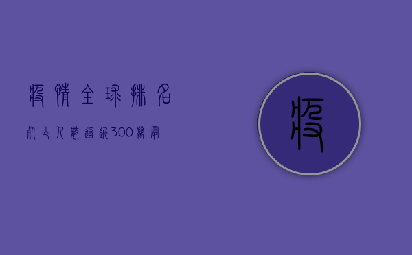 疫情全球排名，死亡人数逼近300万，最新数据揭示惊人真相