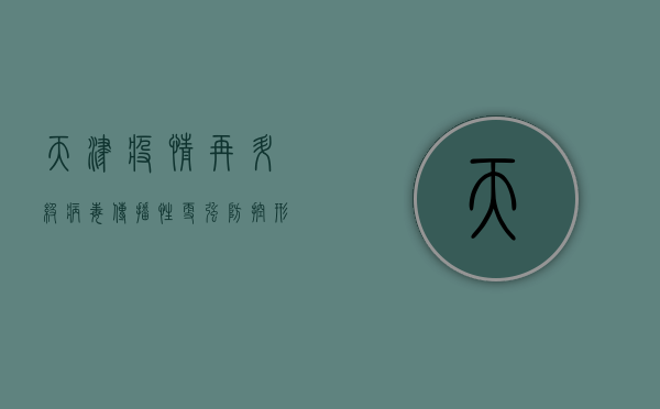 天津疫情再升级！病毒传播性更强，防控形势愈发严峻，最新战报来了！