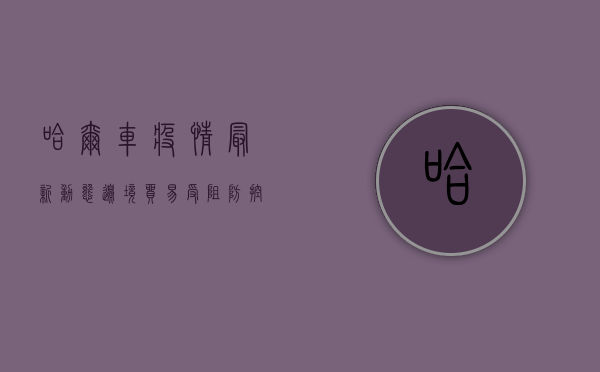 哈尔车疫情最新动态，边境贸易受阻，防控形势依然严峻