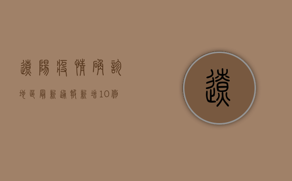 辽阳疫情确诊地区最新通报，新增10例本土确诊病例，疫情防控形势依然严峻