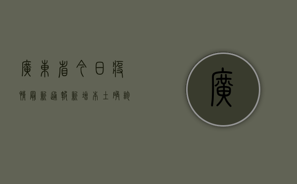 广东省今日疫情最新通报，新增本土确诊病例12例，广州深圳均有病例
