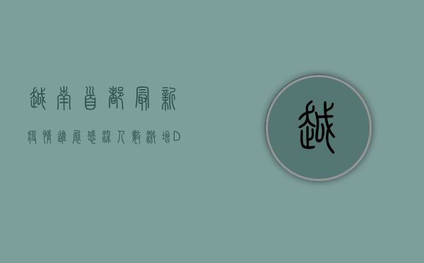 越南首都最新疫情进展，感染人数激增，Delta毒株成主因