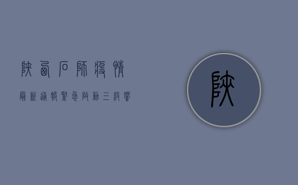 陕西石狮疫情最新通报，紧急启动三级响应，多区划联动防控